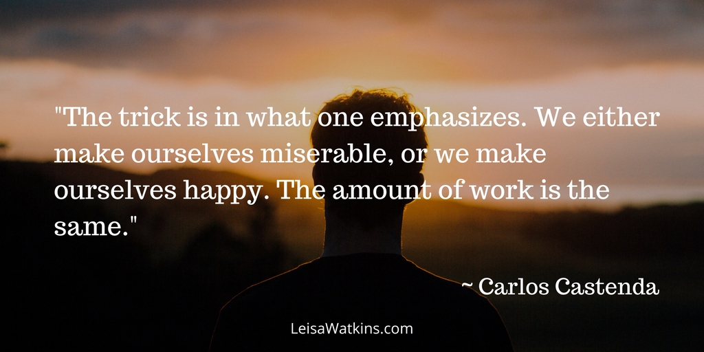 "The trick is in what one emphasizes. We either make ourselves miserable, or we make ourselves happy. The amount of work is the same." ~ Carlos Castenda.